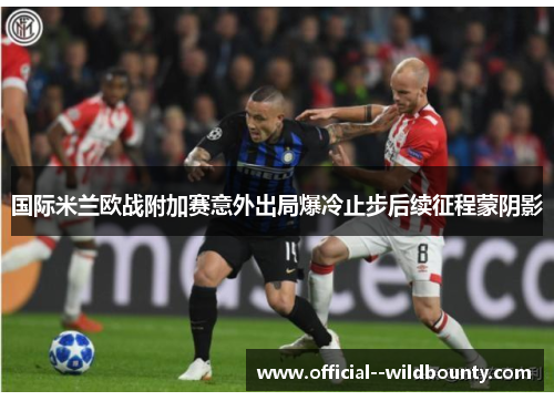 国际米兰欧战附加赛意外出局爆冷止步后续征程蒙阴影