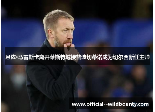 恩佐·马雷斯卡离开莱斯特城接替波切蒂诺成为切尔西新任主帅 恩佐·马雷斯卡离开莱斯特城接替波切蒂诺成为切尔西新任主帅
