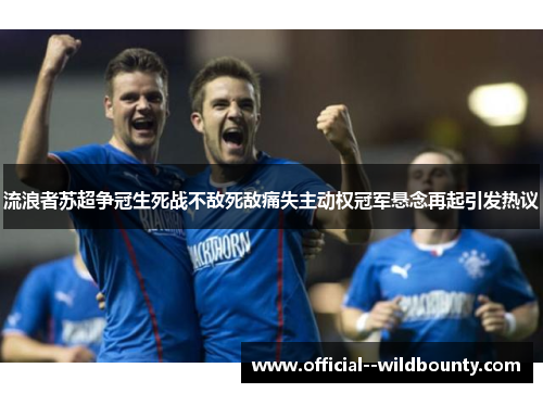 流浪者苏超争冠生死战不敌死敌痛失主动权冠军悬念再起引发热议