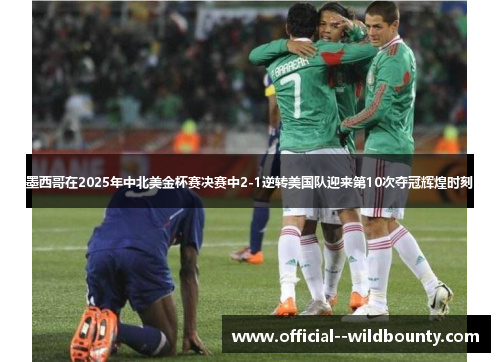 墨西哥在2025年中北美金杯赛决赛中2-1逆转美国队迎来第10次夺冠辉煌时刻