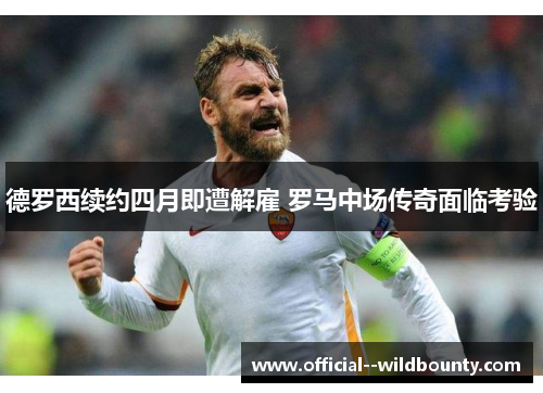 德罗西续约四月即遭解雇 罗马中场传奇面临考验